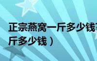 正宗燕窝一斤多少钱?（11月13日正宗燕窝一斤多少钱）