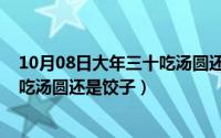 10月08日大年三十吃汤圆还是饺子呢（10月08日大年三十吃汤圆还是饺子）