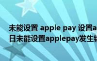 未能设置 apple pay 设置apple pay时发生错误（11月13日未能设置applepay发生错误怎么办）