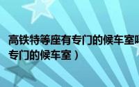 高铁特等座有专门的候车室吗（11月13日高铁特等座有没有专门的候车室）