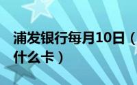 浦发银行每月10日（11月14日浦发银行卡是什么卡）