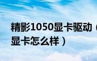 精影1050显卡驱动（10月08日精影gtx980显卡怎么样）