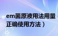 em菌原液用法用量（10月08日em菌原液的正确使用方法）