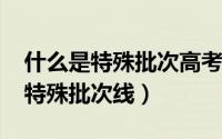 什么是特殊批次高考分数（11月15日什么是特殊批次线）