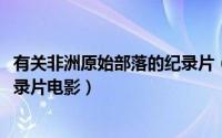 有关非洲原始部落的纪录片（10月08日非洲原始部落女性纪录片电影）