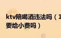 ktv陪喝酒违法吗（11月16日ktv叫人陪喝酒要给小费吗）