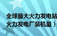 全球最大火力发电站（10月08日世界第一大火力发电厂装机量）