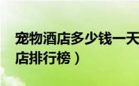 宠物酒店多少钱一天（10月08日十大宠物酒店排行榜）