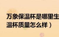 万象保温杯是哪里生产的（10月08日万象保温杯质量怎么样）