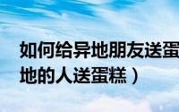 如何给异地朋友送蛋糕（11月19日怎么给异地的人送蛋糕）