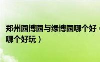 郑州园博园与绿博园哪个好（10月08日郑州园博园和绿博园哪个好玩）