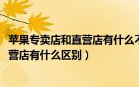 苹果专卖店和直营店有什么不同（11月20日苹果专营店和直营店有什么区别）