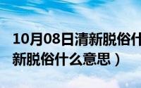 10月08日清新脱俗什么意思呀（10月08日清新脱俗什么意思）