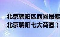 北京朝阳区商圈最繁华地带在哪（11月20日北京朝阳七大商圈）
