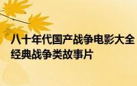 八十年代国产战争电影大全（上世纪八九十年代内地拍摄的经典战争类故事片