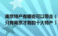南京特产有哪些可以带走（南京有哪些可以带回家的特产？只有南京才有的十大特产）