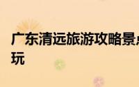 广东清远旅游攻略景点必去（广东旅游哪里好玩