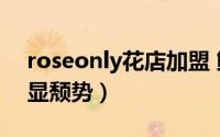 roseonly花店加盟 鲜花品牌ROSEONLY渐显颓势）