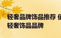 轻奢品牌饰品推荐 值得推荐的五个世界知名轻奢饰品品牌
