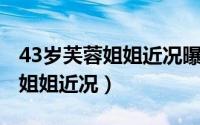 43岁芙蓉姐姐近况曝光成千万富婆 44岁芙蓉姐姐近况）