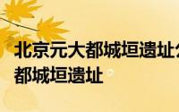 北京元大都城垣遗址公园在哪个区（北京元大都城垣遗址