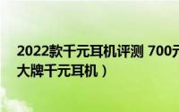 2022款千元耳机评测 700元国产耳机内外兼修不输德日系大牌千元耳机）