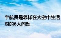 宇航员是怎样在太空中生活（盘点宇航员在太空生活需要面对的6大问题