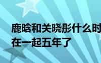 鹿晗和关晓彤什么时候谈恋爱的 鹿晗关晓彤在一起五年了