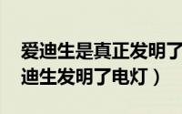 爱迪生是真正发明了电灯泡吗 大家都知道爱迪生发明了电灯）