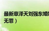 最新章泽天刘强东婚姻现状（刘强东终于证实无罪）