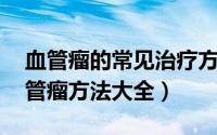血管瘤的常见治疗方法都有哪些 科学治疗血管瘤方法大全）