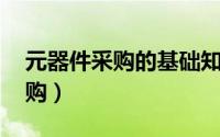 元器件采购的基础知识是什么 送给元器件采购）