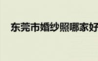 东莞市婚纱照哪家好（东莞婚纱照排行榜