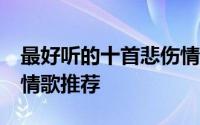 最好听的十首悲伤情歌 10首催人泪下的伤感情歌推荐