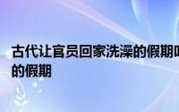 古代让官员回家洗澡的假期叫什么 关于古代让官员回家洗澡的假期