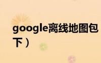 google离线地图包（google离线地图怎么下）