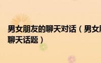 男女朋友的聊天对话（男女朋友聊天话题大全男女常见的的聊天话题）