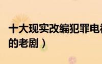 十大现实改编犯罪电视剧（几部真实题材改编的老剧）