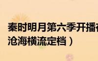 秦时明月第六季开播在哪播（秦时明月第六季沧海横流定档）