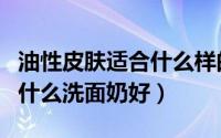 油性皮肤适合什么样的洗面奶好（油性肌肤用什么洗面奶好）