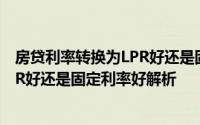房贷利率转换为LPR好还是固定利率好（房贷利率转换为LPR好还是固定利率好解析