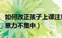 如何改正孩子上课注意力不集中（孩子上课注意力不集中）
