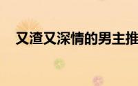 又渣又深情的男主推文 推文男主真渣男）