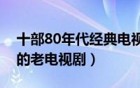 十部80年代经典电视剧（重温十部全民观看的老电视剧）