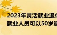 2023年灵活就业退休流程 2023年部分灵活就业人员可以50岁退休