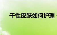 干性皮肤如何护理 干性皮肤怎么保养）