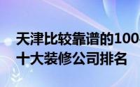 天津比较靠谱的100平装修公司（2022天津十大装修公司排名