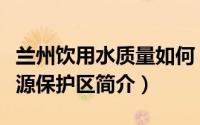 兰州饮用水质量如何（兰州城市生活饮用水水源保护区简介）