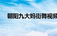 朝阳九大妈街舞视频（朝阳九大妈简介）