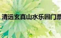 清远玄真山水乐园门票（清远玄真漂流简介）